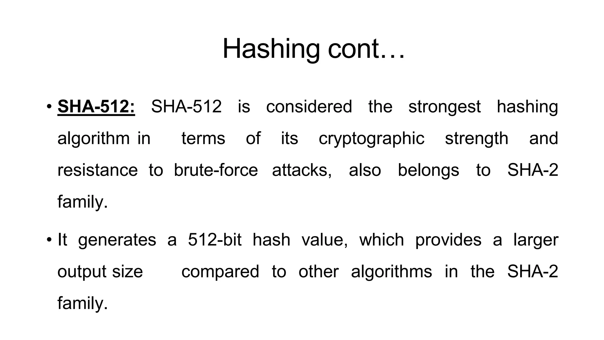 Hashing cont…
ArfanShahzad.c
• SHA-512: SHA-512 is considered the strongest hashing
algorithm in terms of its cryptographic strength and
resistance to brute-force attacks, also belongs to SHA-2
family.
• It generates a 512-bit hash value, which provides a larger
output size compared to other algorithms in the SHA-2
family.
 