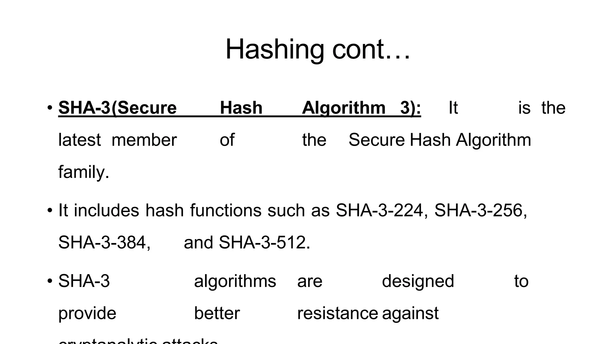 Hashing cont…
ArfanShahzad.c
• SHA-3(Secure Hash Algorithm 3): It is the
latest member of the Secure Hash Algorithm
family.
• It includes hash functions such as SHA-3-224, SHA-3-256,
SHA-3-384, and SHA-3-512.
• SHA-3 algorithms are designed to
provide better resistance against
 