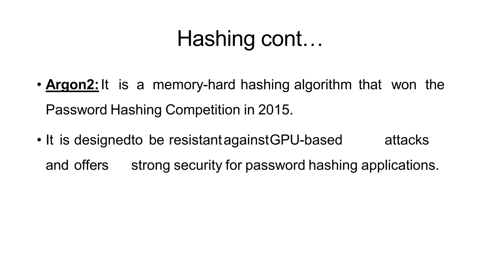 Hashing cont…
ArfanShahzad.c
• Argon2:It is a memory-hard hashing algorithm that won the
Password Hashing Competition in 2015.
• It is designedto be resistantagainstGPU-based attacks
and offers strong security for password hashing applications.
 