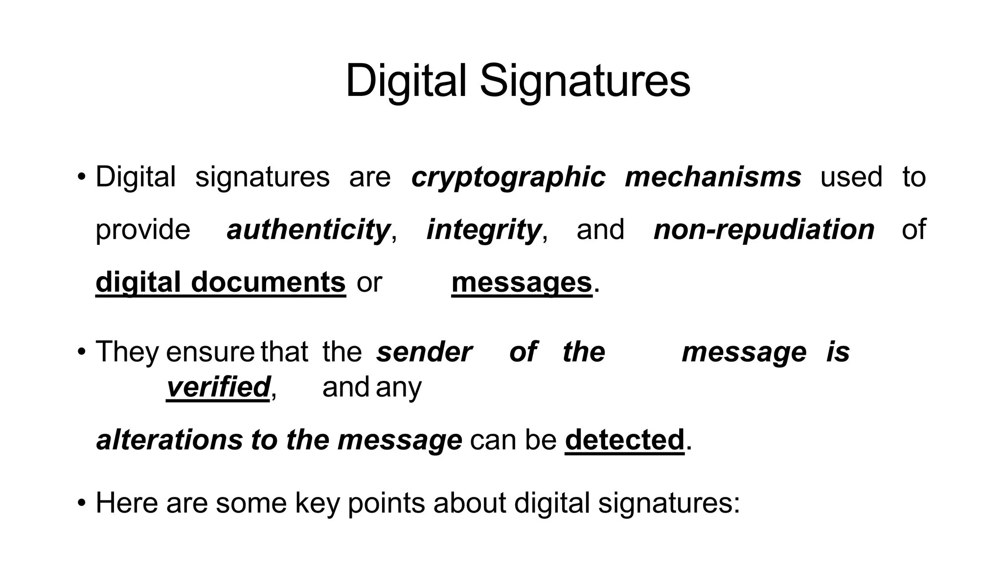 Digital Signatures
ArfanShahzad.c
• Digital signatures are cryptographic mechanisms used to
provide authenticity, integrity, and non-repudiation of
digital documents or messages.
• They ensure that the sender of the message is
verified, and any
alterations to the message can be detected.
• Here are some key points about digital signatures:
 
