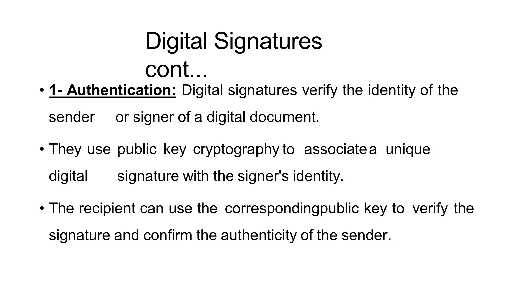 Digital Signatures
cont...
ArfanShahzad.c
• 1- Authentication: Digital signatures verify the identity of the
sender or signer of a digital document.
• They use public key cryptography to associatea unique
digital signature with the signer's identity.
• The recipient can use the correspondingpublic key to verify the
signature and confirm the authenticity of the sender.
 