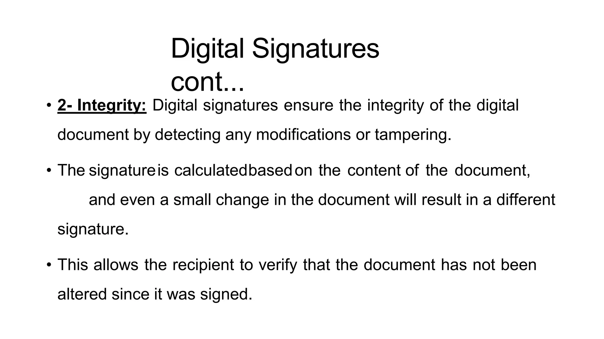 Digital Signatures
cont...
ArfanShahzad.c
• 2- Integrity: Digital signatures ensure the integrity of the digital
document by detecting any modifications or tampering.
• The signatureis calculatedbasedon the content of the document,
and even a small change in the document will result in a different
signature.
• This allows the recipient to verify that the document has not been
altered since it was signed.
 