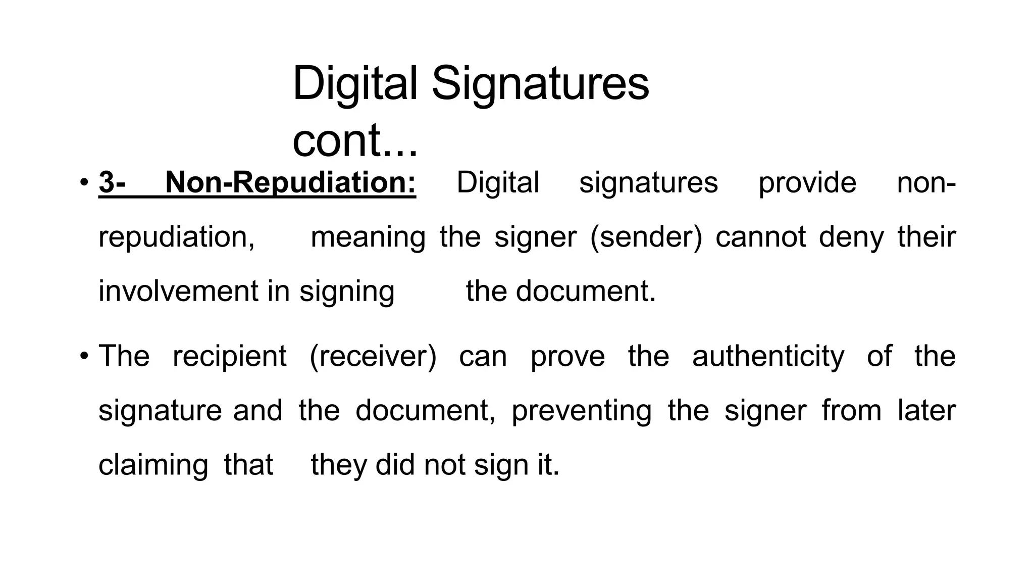 Digital Signatures
cont...
ArfanShahzad.c
• 3- Non-Repudiation: Digital signatures provide non-
repudiation, meaning the signer (sender) cannot deny their
involvement in signing the document.
• The recipient (receiver) can prove the authenticity of the
signature and the document, preventing the signer from later
claiming that they did not sign it.
 