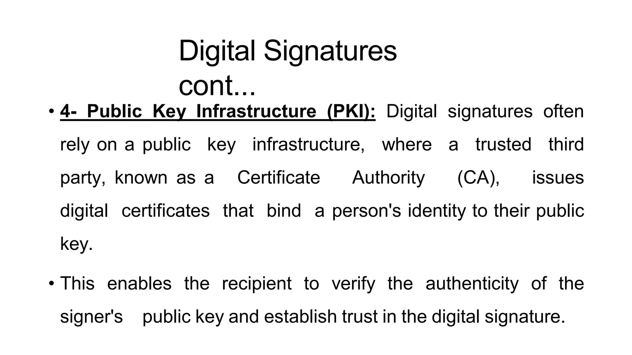 Digital Signatures
cont...
ArfanShahzad.c
• 4- Public Key Infrastructure (PKI): Digital signatures often
rely on a public key infrastructure, where a trusted third
party, known as a Certificate Authority (CA), issues
digital certificates that bind a person's identity to their public
key.
• This enables the recipient to verify the authenticity of the
signer's public key and establish trust in the digital signature.
 