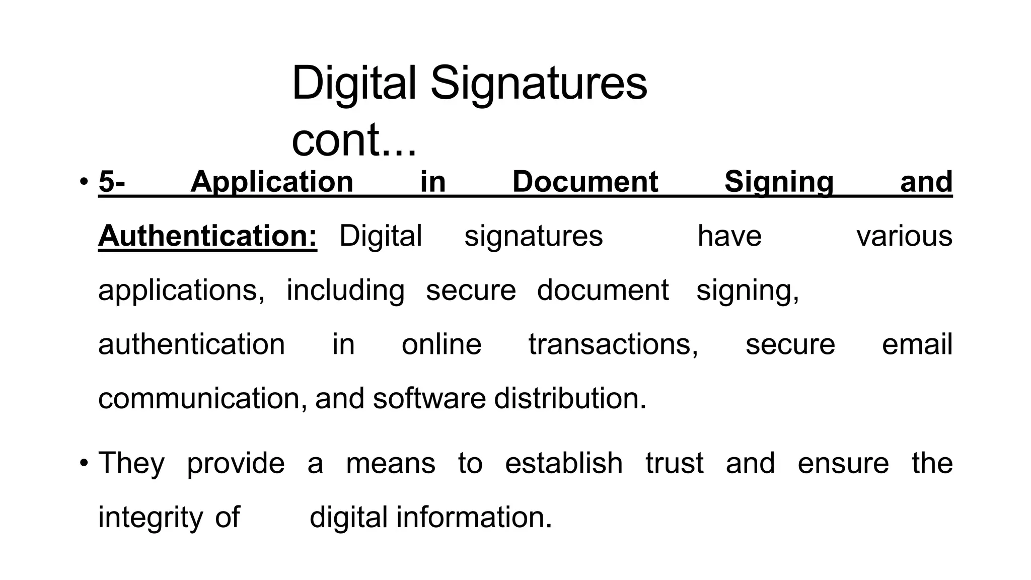 Digital Signatures
cont...
ArfanShahzad.c
• 5- Application in Document Signing and
Authentication: Digital signatures have various
applications, including secure document signing,
authentication in online transactions, secure email
communication, and software distribution.
• They provide a means to establish trust and ensure the
integrity of digital information.
 