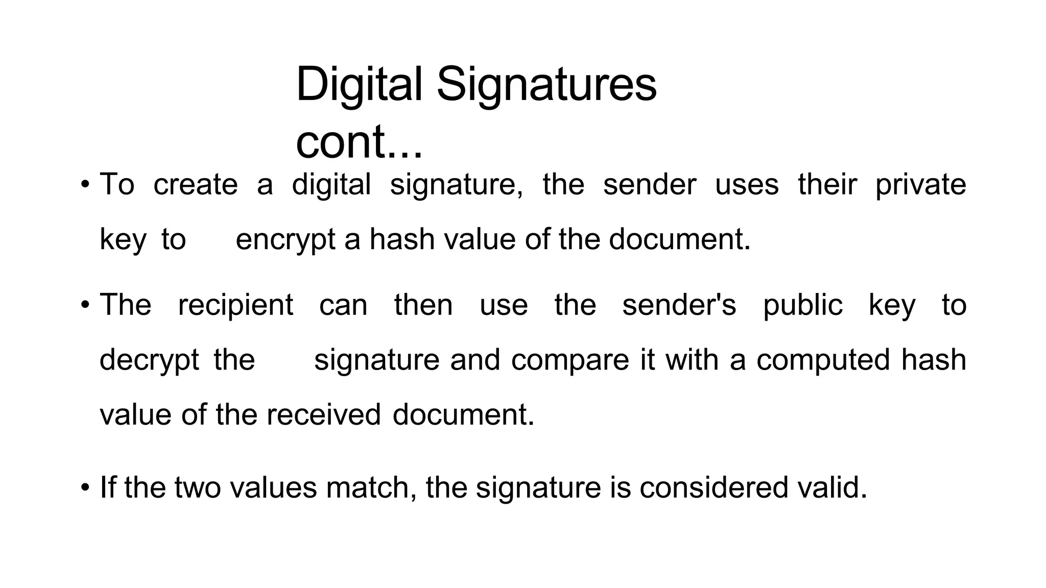 Digital Signatures
cont...
ArfanShahzad.c
• To create a digital signature, the sender uses their private
key to encrypt a hash value of the document.
• The recipient can then use the sender's public key to
decrypt the signature and compare it with a computed hash
value of the received document.
• If the two values match, the signature is considered valid.
 