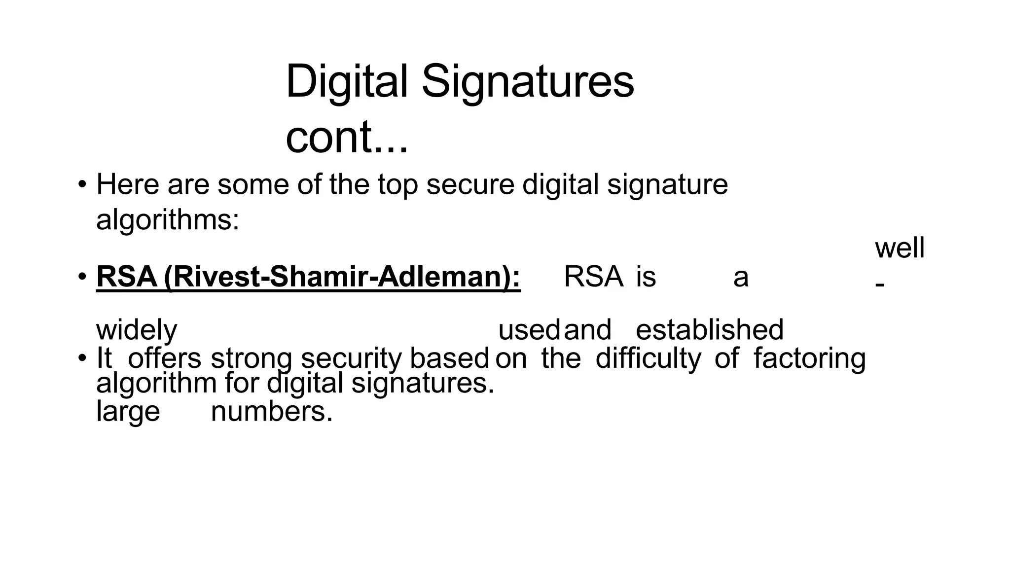 Digital Signatures
cont...
ArfanShahzad.c
• Here are some of the top secure digital signature
algorithms:
• RSA (Rivest-Shamir-Adleman): RSA is a
widely usedand established
algorithm for digital signatures.
well
-
• It offers strong security based on the difficulty of factoring
large numbers.
 