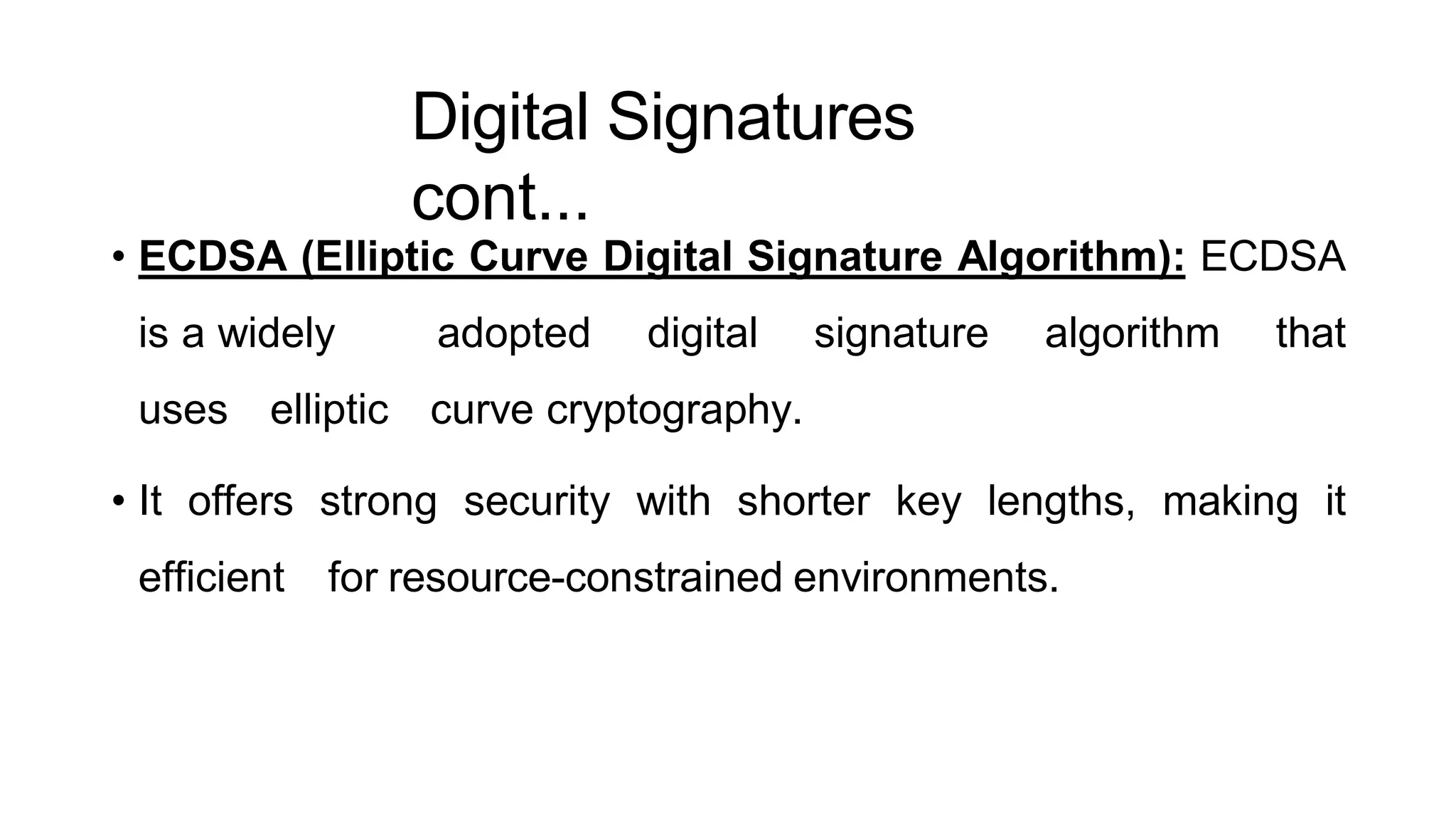 Digital Signatures
cont...
ArfanShahzad.c
• ECDSA (Elliptic Curve Digital Signature Algorithm): ECDSA
is a widely adopted digital signature algorithm that
uses elliptic curve cryptography.
• It offers strong security with shorter key lengths, making it
efficient for resource-constrained environments.
 