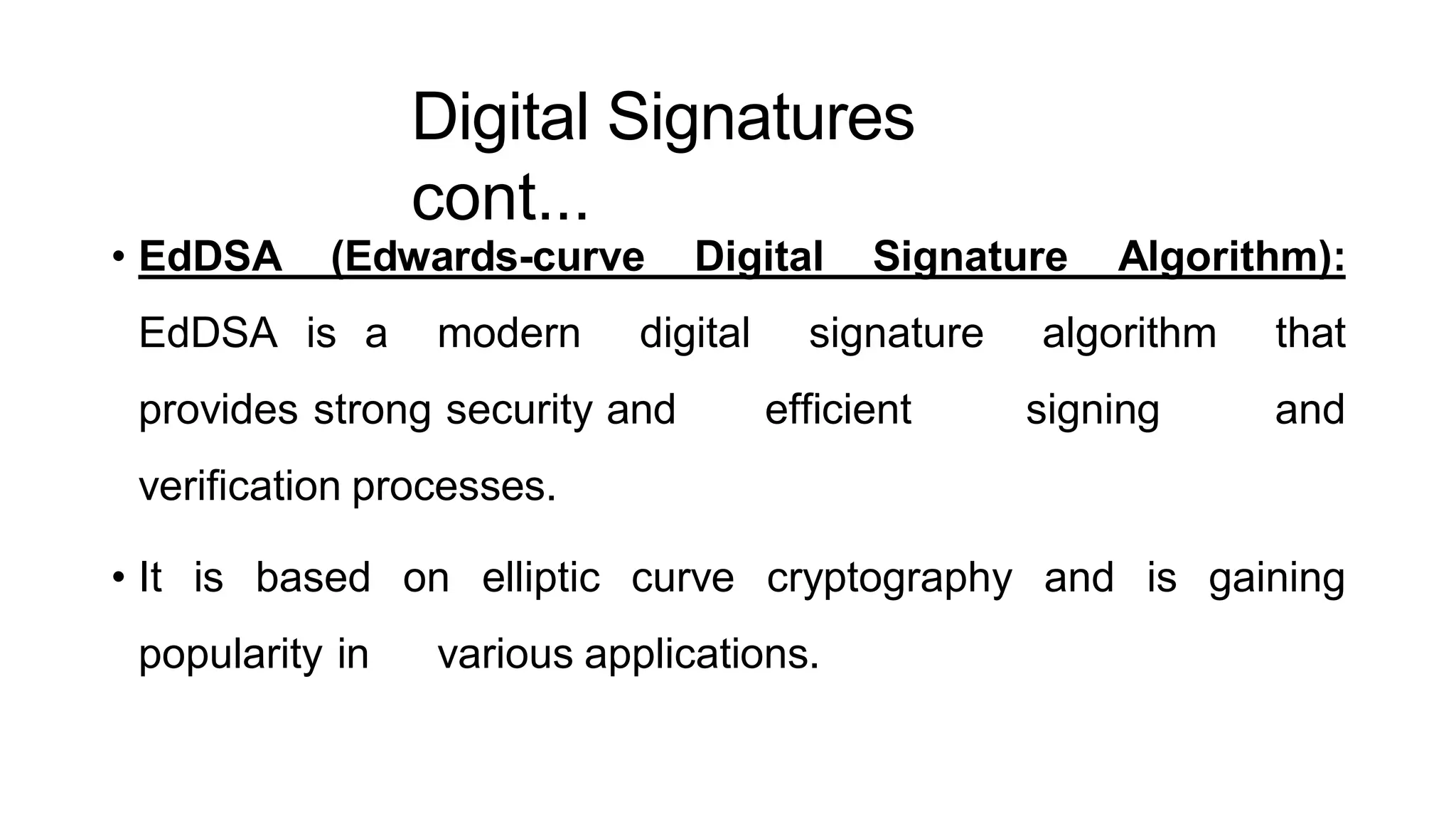 Digital Signatures
cont...
ArfanShahzad.c
• EdDSA (Edwards-curve Digital Signature Algorithm):
EdDSA is a modern digital signature algorithm that
provides strong security and efficient signing and
verification processes.
• It is based on elliptic curve cryptography and is gaining
popularity in various applications.
 