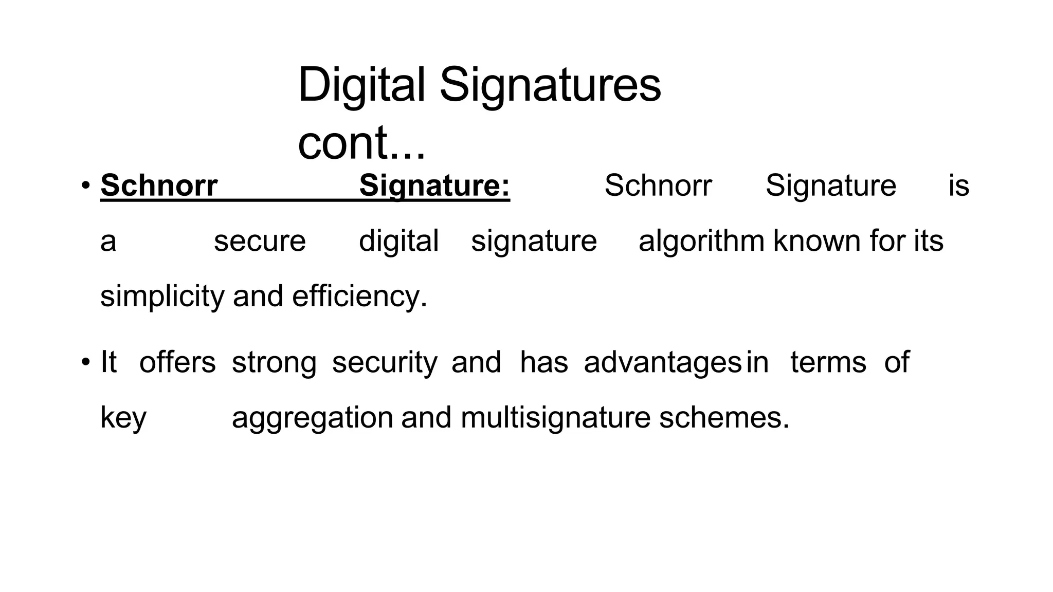 Digital Signatures
cont...
ArfanShahzad.c
• Schnorr Signature: Schnorr Signature is
a secure digital signature algorithm known for its
simplicity and efficiency.
• It offers strong security and has advantagesin terms of
key aggregation and multisignature schemes.
 