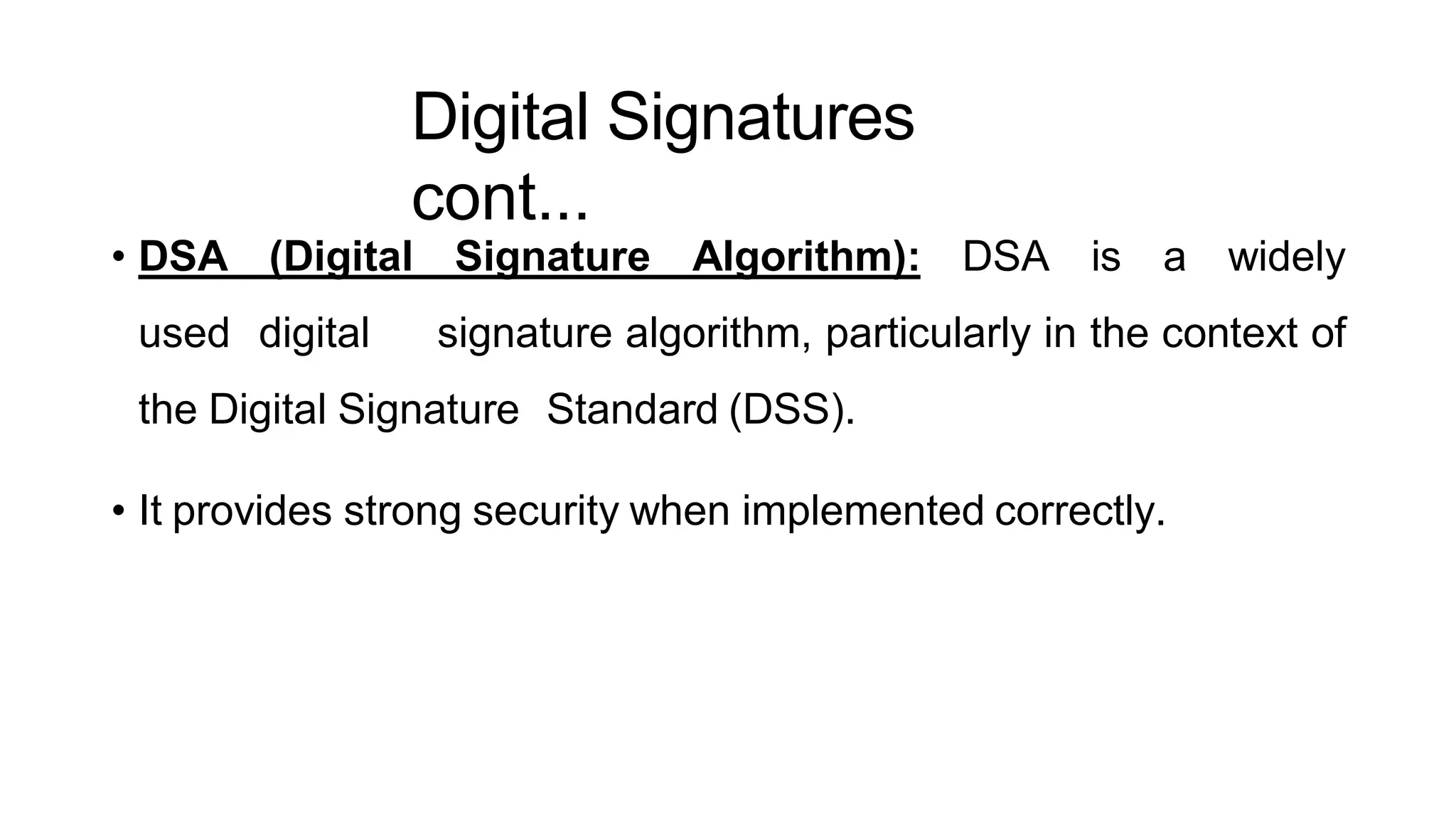 Digital Signatures
cont...
ArfanShahzad.c
• DSA (Digital Signature Algorithm): DSA is a widely
used digital signature algorithm, particularly in the context of
the Digital Signature Standard (DSS).
• It provides strong security when implemented correctly.
 