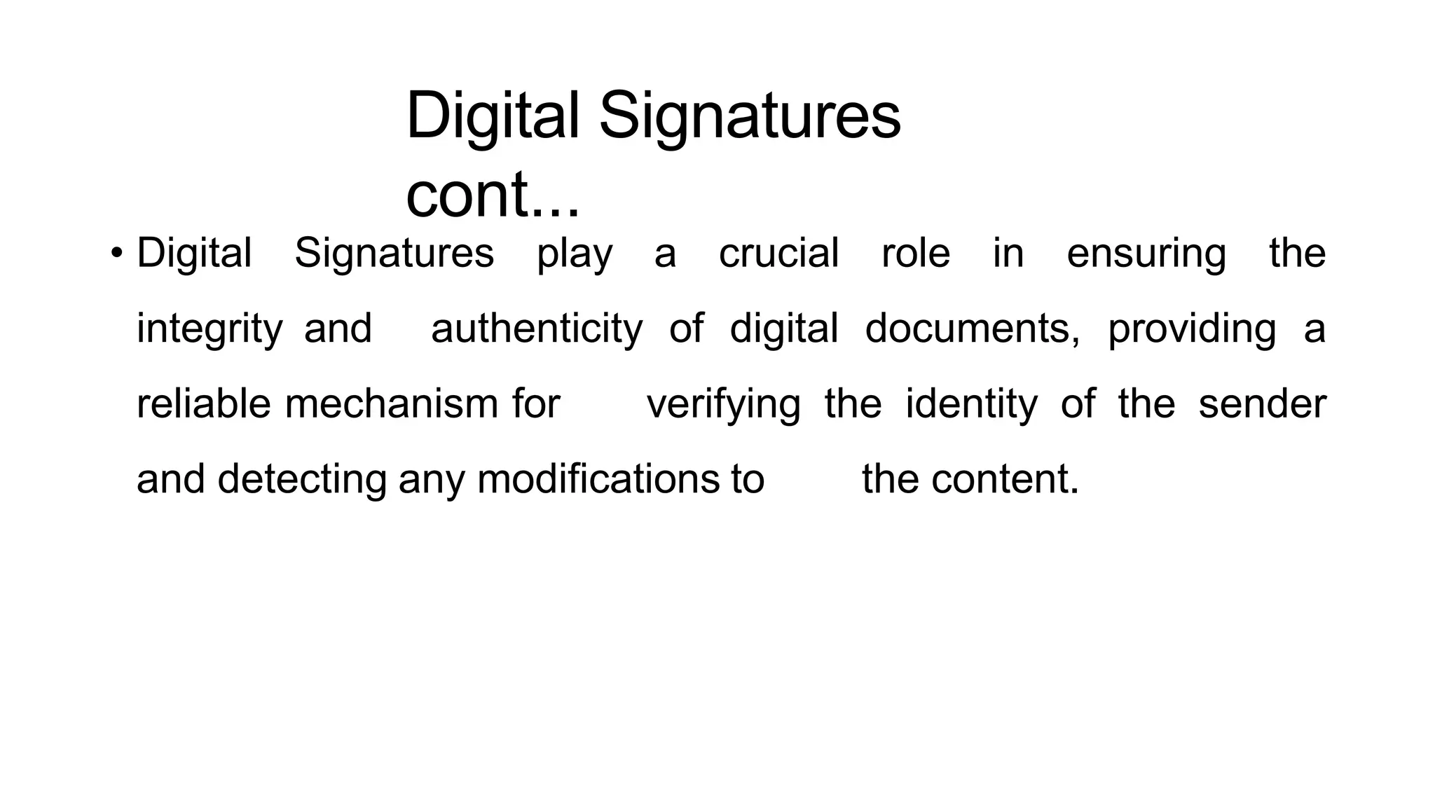 Digital Signatures
cont...
ArfanShahzad.c
• Digital Signatures play a crucial role in ensuring the
integrity and authenticity of digital documents, providing a
reliable mechanism for verifying the identity of the sender
and detecting any modifications to the content.
 