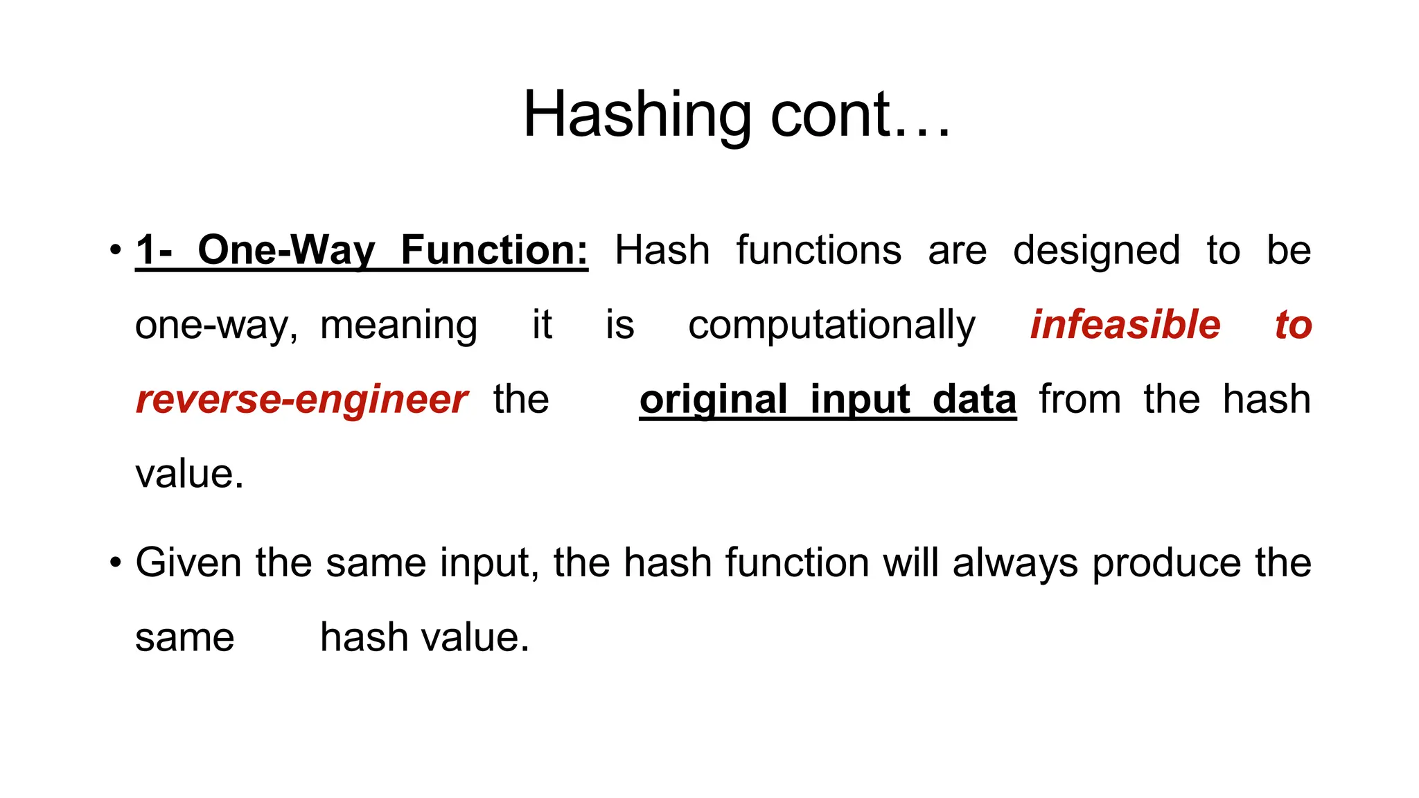 Hashing cont…
ArfanShahzad.c
• 1- One-Way Function: Hash functions are designed to be
one-way, meaning it is computationally infeasible to
reverse-engineer the original input data from the hash
value.
• Given the same input, the hash function will always produce the
same hash value.
 
