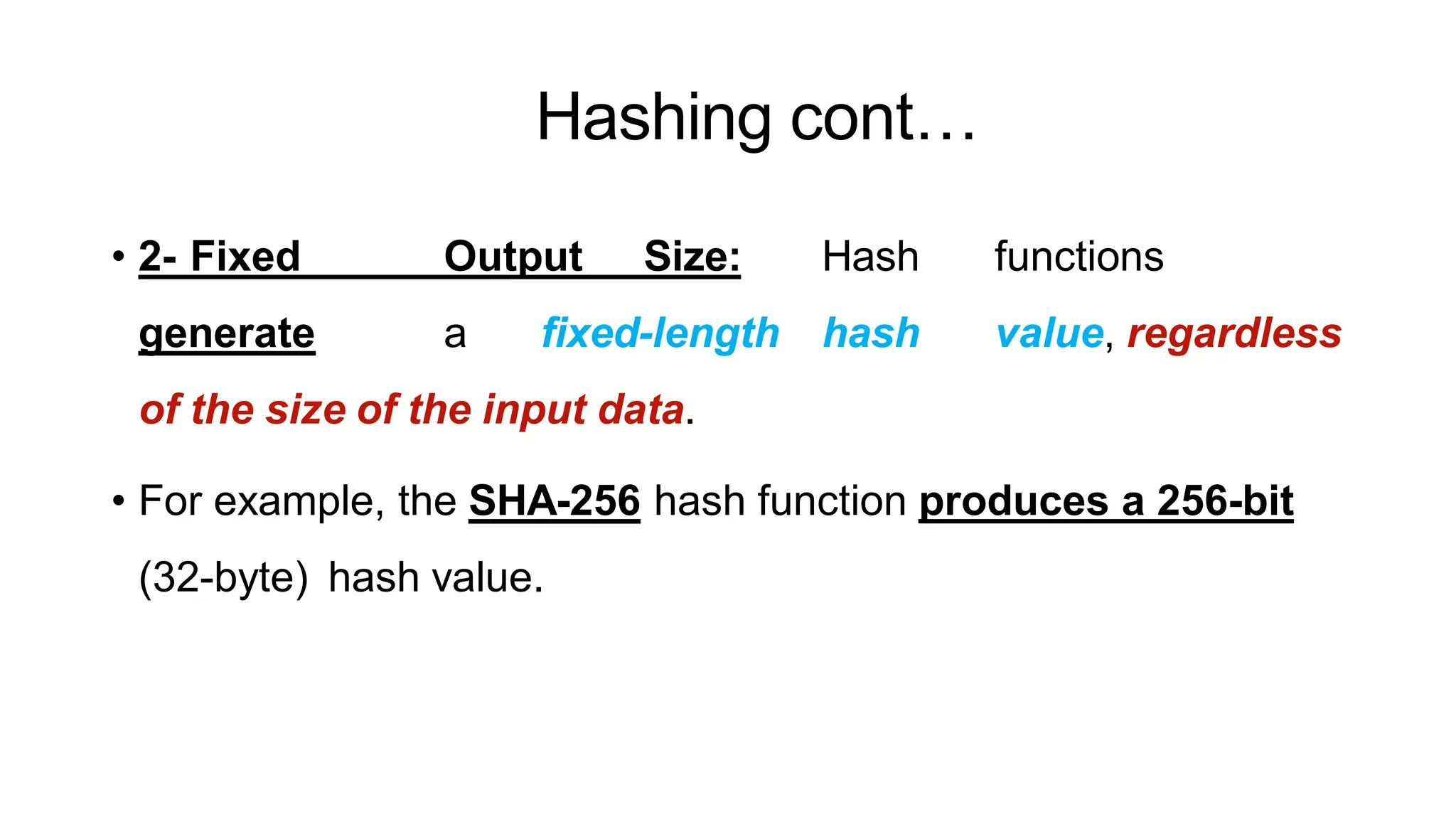 Hashing cont…
ArfanShahzad.c
• 2- Fixed Output Size: Hash functions
generate a fixed-length hash value, regardless
of the size of the input data.
• For example, the SHA-256 hash function produces a 256-bit
(32-byte) hash value.
 