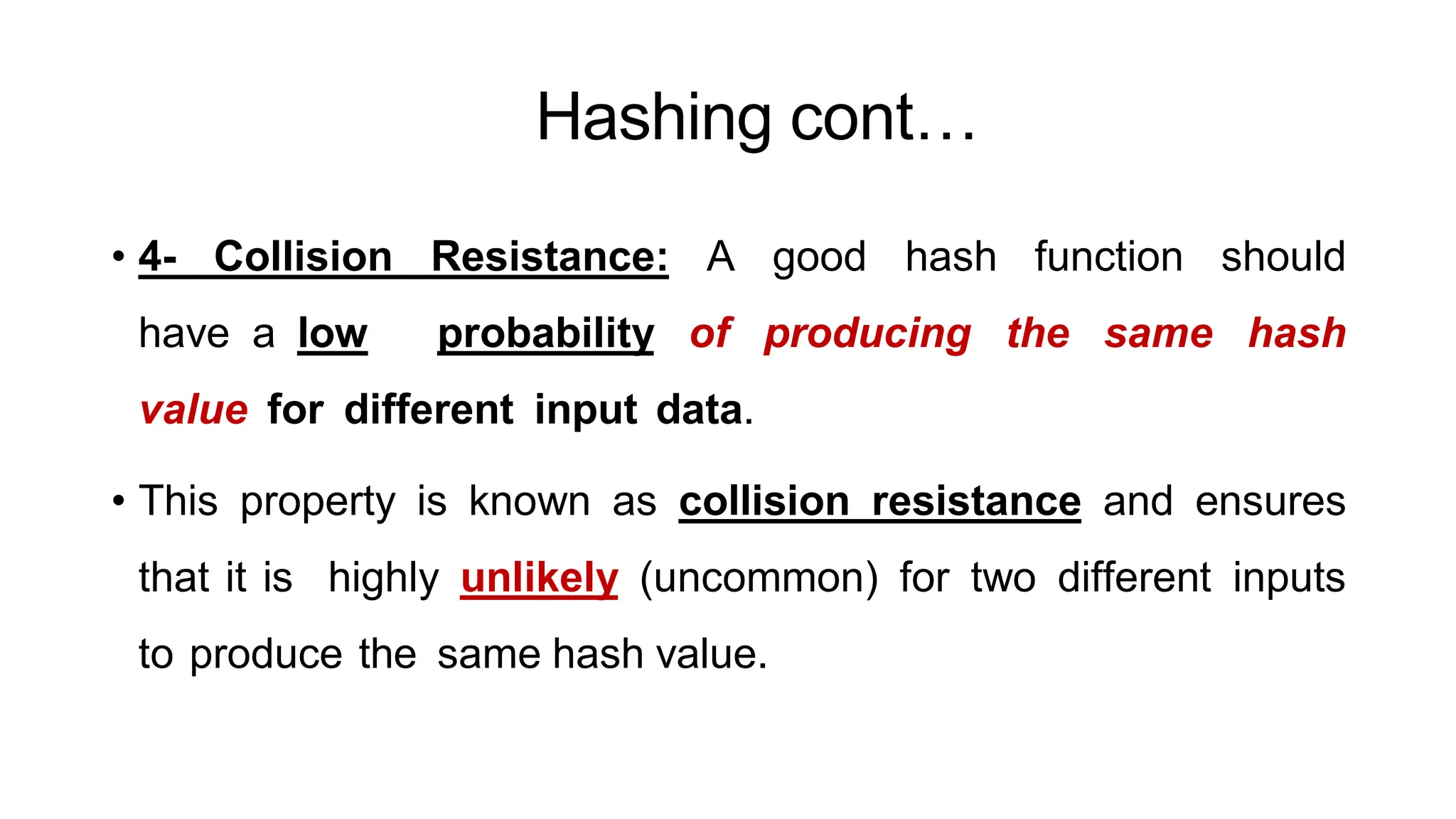 Hashing cont…
ArfanShahzad.c
• 4- Collision Resistance: A good hash function should
have a low probability of producing the same hash
value for different input data.
• This property is known as collision resistance and ensures
that it is highly unlikely (uncommon) for two different inputs
to produce the same hash value.
 