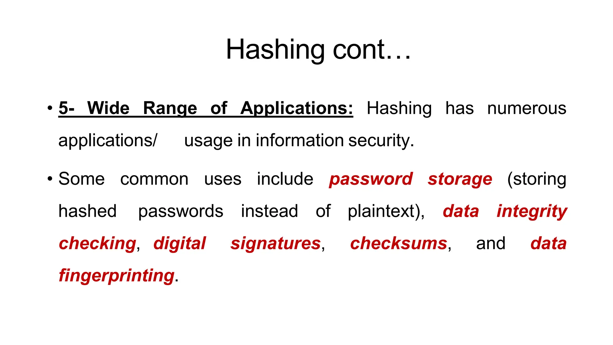 Hashing cont…
ArfanShahzad.c
• 5- Wide Range of Applications: Hashing has numerous
applications/ usage in information security.
• Some common uses include password storage (storing
hashed passwords instead of plaintext), data integrity
checking, digital signatures, checksums, and data
fingerprinting.
 