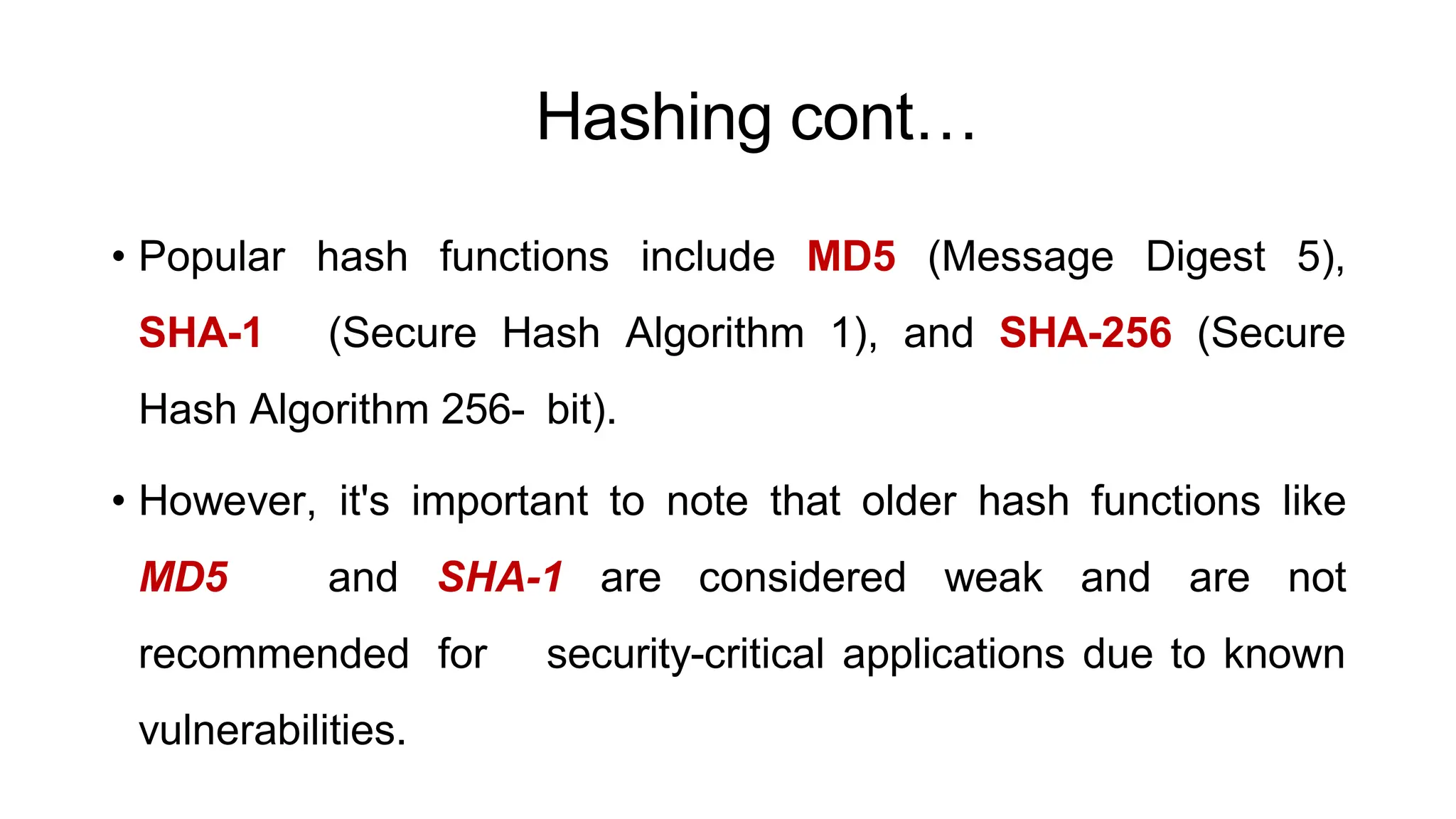 Hashing cont…
ArfanShahzad.c
• Popular hash functions include MD5 (Message Digest 5),
SHA-1 (Secure Hash Algorithm 1), and SHA-256 (Secure
Hash Algorithm 256- bit).
• However, it's important to note that older hash functions like
MD5 and SHA-1 are considered weak and are not
recommended for security-critical applications due to known
vulnerabilities.
 