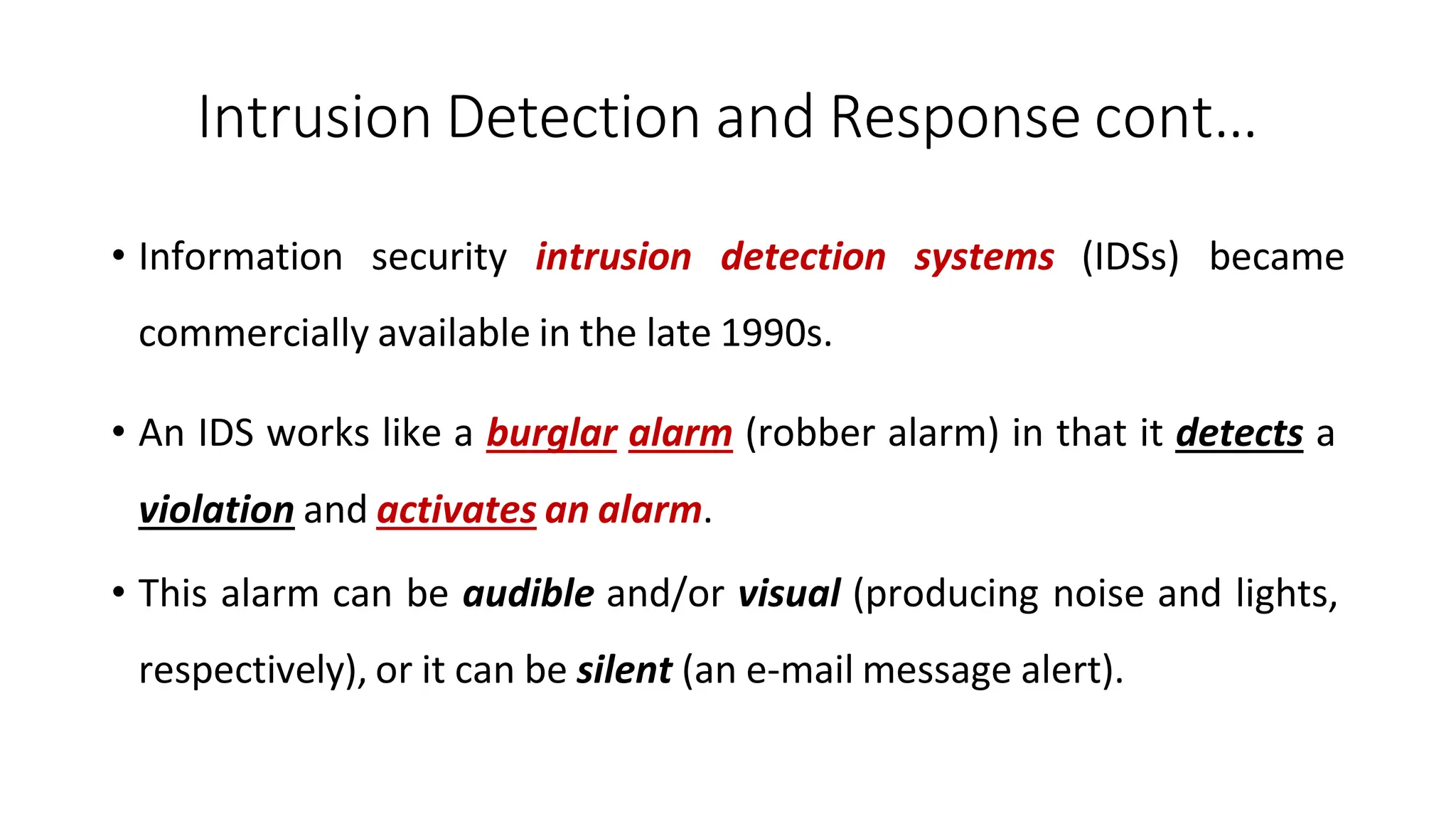 Intrusion Detection and Response cont…
ArfanShahzad.com
• Information security intrusion detection systems (IDSs) became
commercially available in the late 1990s.
• An IDS works like a burglar alarm (robber alarm) in that it detects a
violation and activates an alarm.
• This alarm can be audible and/or visual (producing noise and lights,
respectively), or it can be silent (an e-mail message alert).
 