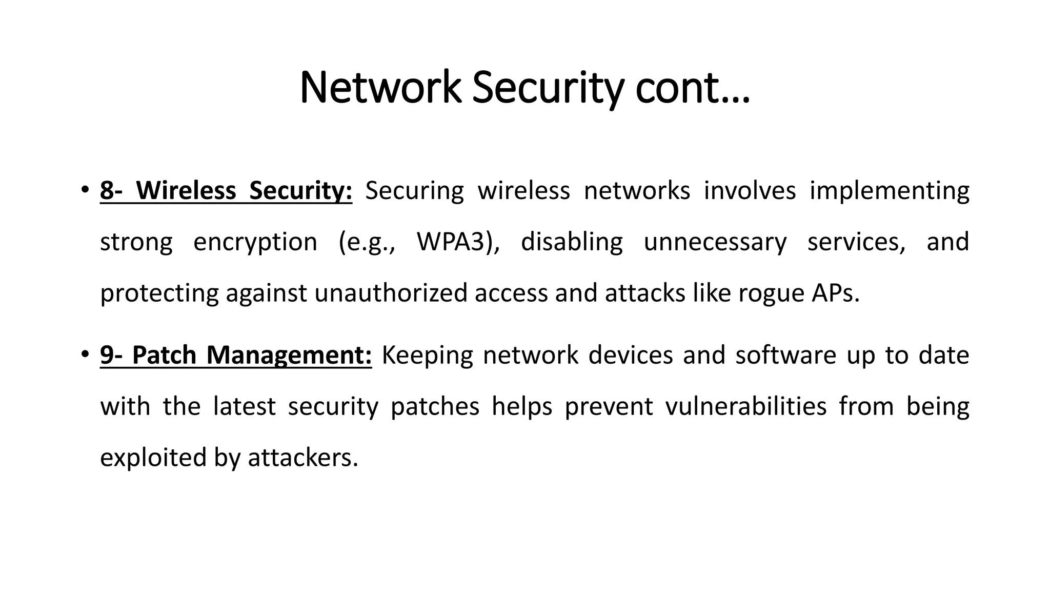 Network Security cont…
• 8- Wireless Security: Securing wireless networks involves implementing
strong encryption (e.g., WPA3), disabling unnecessary services, and
protecting against unauthorized access and attacks like rogue APs.
• 9- Patch Management: Keeping network devices and software up to date
with the latest security patches helps prevent vulnerabilities from being
exploited by attackers.
ArfanShahzad.com
 