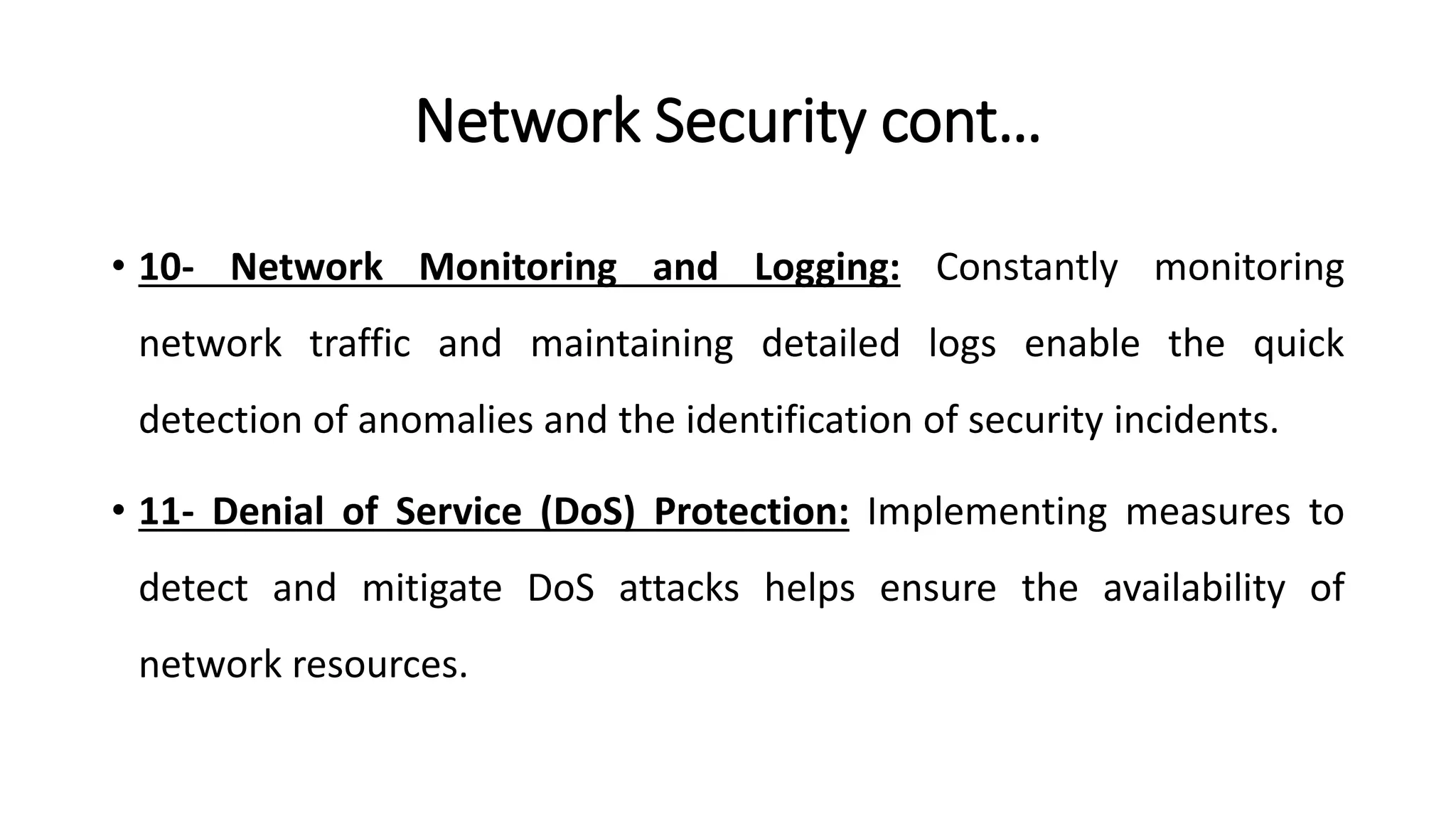 Network Security cont…
• 10- Network Monitoring and Logging: Constantly monitoring
network traffic and maintaining detailed logs enable the quick
detection of anomalies and the identification of security incidents.
• 11- Denial of Service (DoS) Protection: Implementing measures to
detect and mitigate DoS attacks helps ensure the availability of
network resources.
ArfanShahzad.com
 