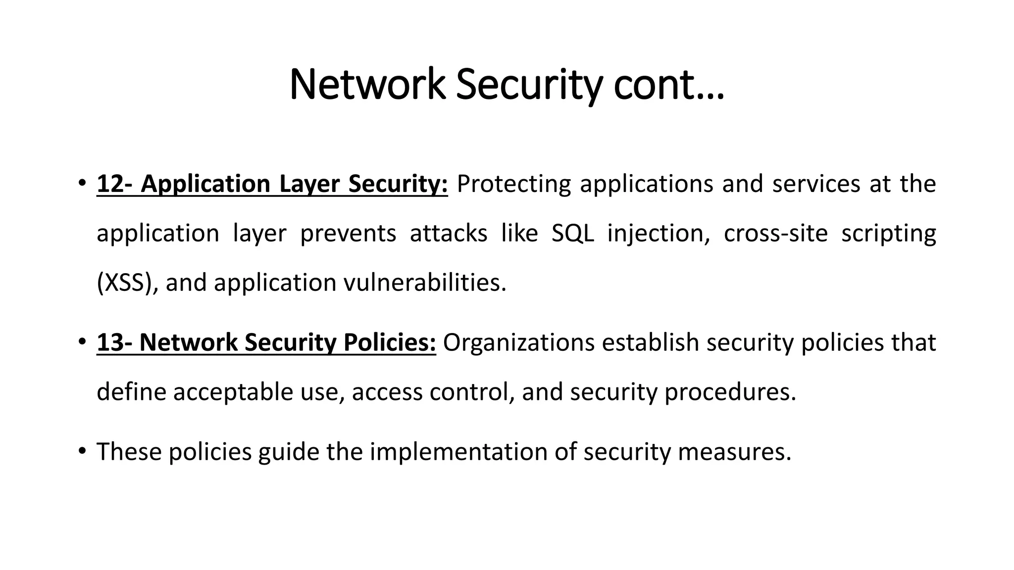 Network Security cont…
• 12- Application Layer Security: Protecting applications and services at the
application layer prevents attacks like SQL injection, cross-site scripting
(XSS), and application vulnerabilities.
• 13- Network Security Policies: Organizations establish security policies that
define acceptable use, access control, and security procedures.
• These policies guide the implementation of security measures.
ArfanShahzad.com
 
