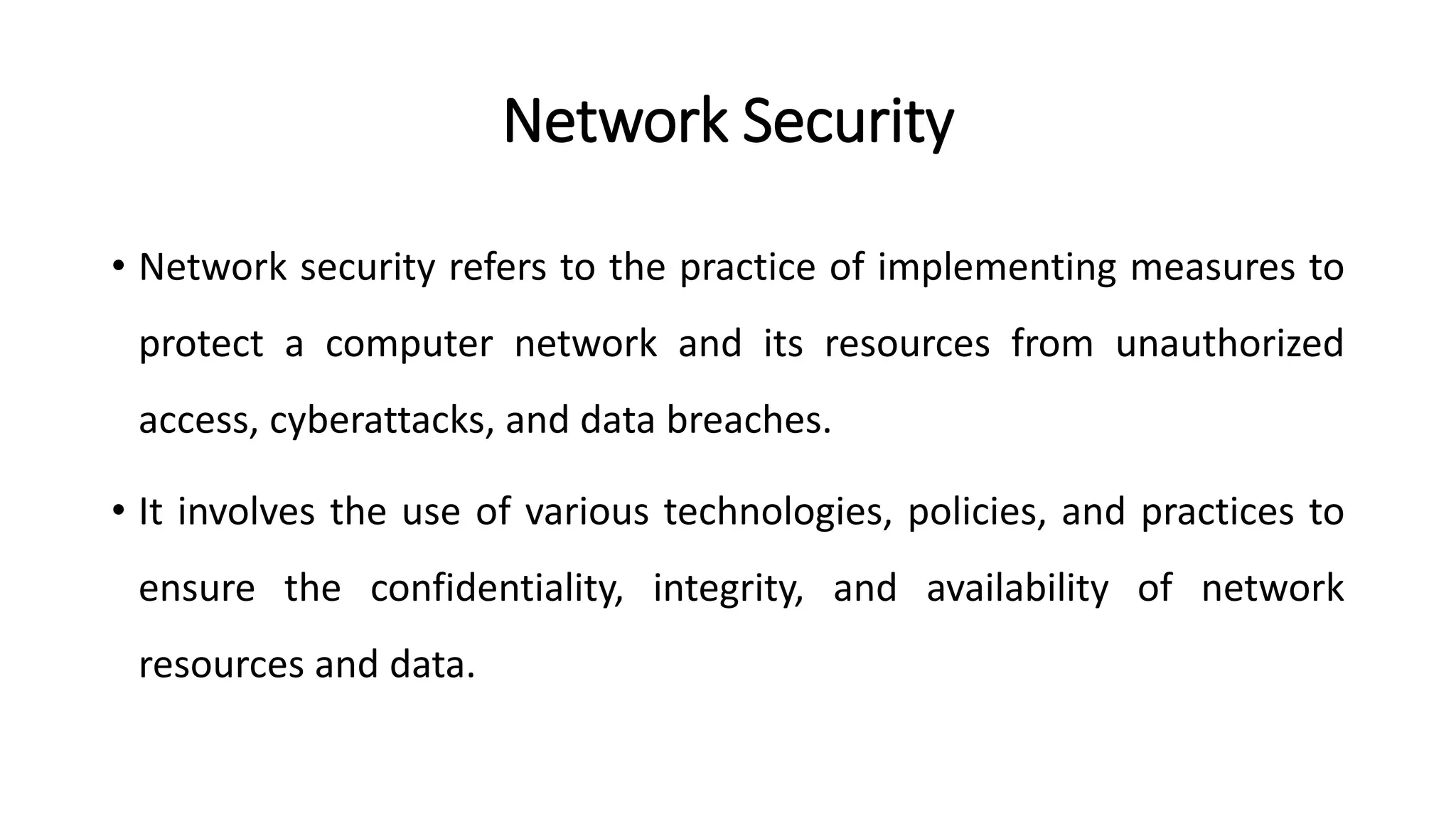 Network Security
• Network security refers to the practice of implementing measures to
protect a computer network and its resources from unauthorized
access, cyberattacks, and data breaches.
• It involves the use of various technologies, policies, and practices to
ensure the confidentiality, integrity, and availability of network
resources and data.
ArfanShahzad.com
 