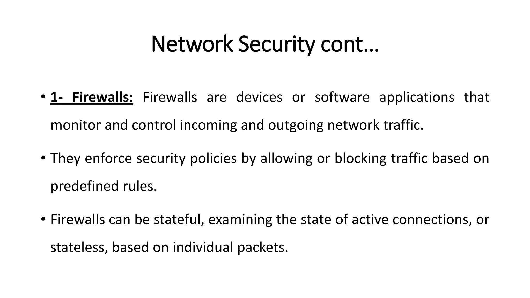 Network Security cont…
• 1- Firewalls: Firewalls are devices or software applications that
monitor and control incoming and outgoing network traffic.
• They enforce security policies by allowing or blocking traffic based on
predefined rules.
• Firewalls can be stateful, examining the state of active connections, or
stateless, based on individual packets.
ArfanShahzad.com
 