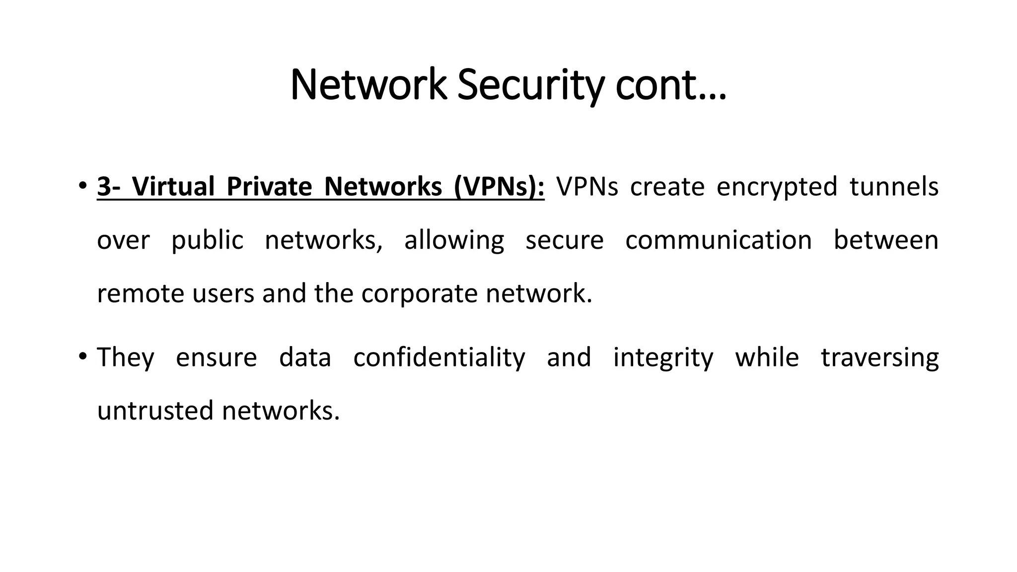 Network Security cont…
• 3- Virtual Private Networks (VPNs): VPNs create encrypted tunnels
over public networks, allowing secure communication between
remote users and the corporate network.
• They ensure data confidentiality and integrity while traversing
untrusted networks.
ArfanShahzad.com
 