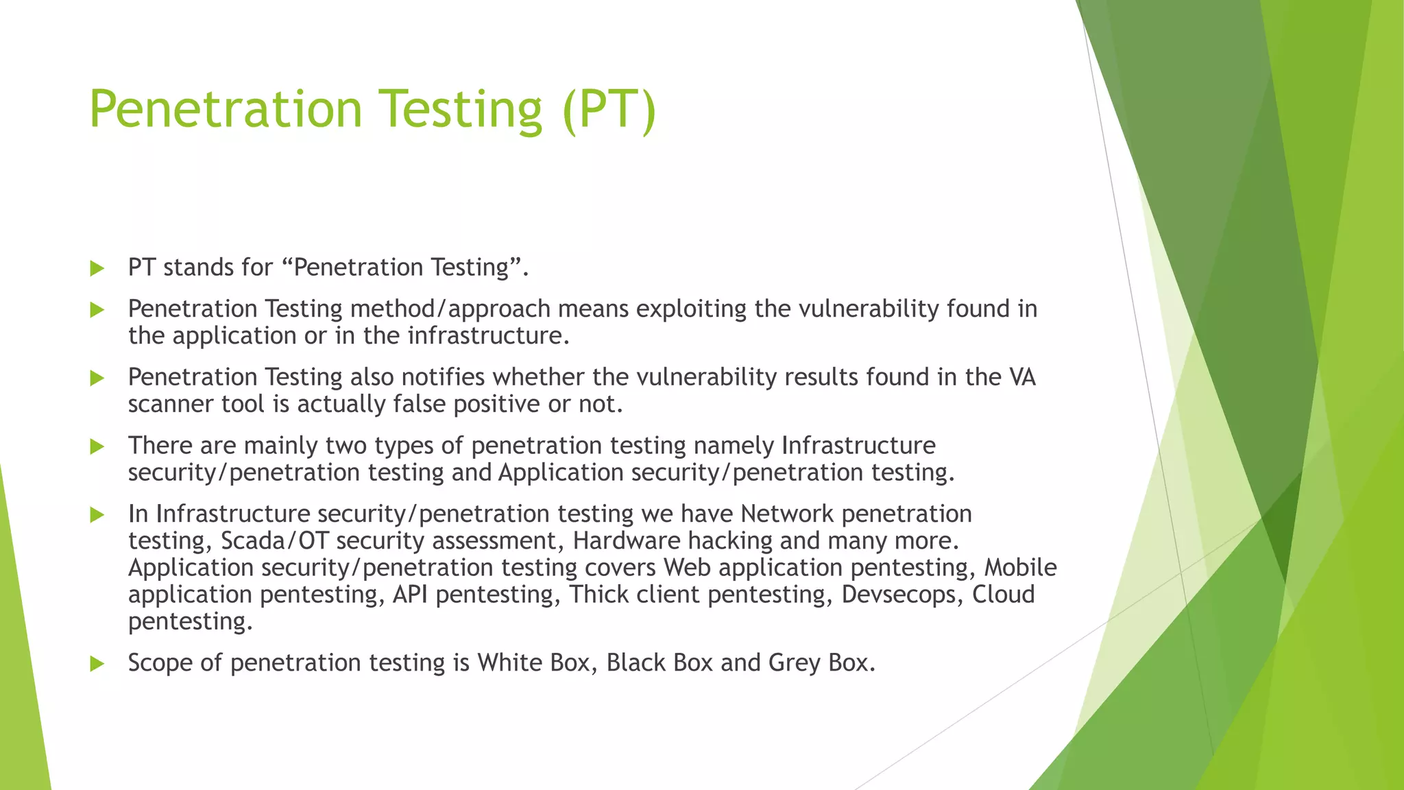 Penetration Testing (PT)
 PT stands for “Penetration Testing”.
 Penetration Testing method/approach means exploiting the vulnerability found in
the application or in the infrastructure.
 Penetration Testing also notifies whether the vulnerability results found in the VA
scanner tool is actually false positive or not.
 There are mainly two types of penetration testing namely Infrastructure
security/penetration testing and Application security/penetration testing.
 In Infrastructure security/penetration testing we have Network penetration
testing, Scada/OT security assessment, Hardware hacking and many more.
Application security/penetration testing covers Web application pentesting, Mobile
application pentesting, API pentesting, Thick client pentesting, Devsecops, Cloud
pentesting.
 Scope of penetration testing is White Box, Black Box and Grey Box.
 