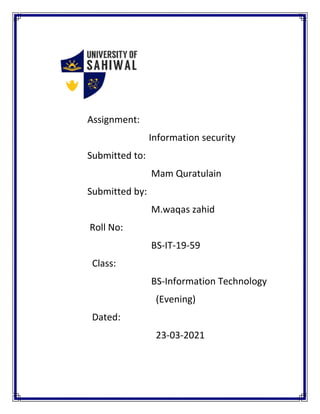 Assignment:
Information security
Submitted to:
Mam Quratulain
Submitted by:
M.waqas zahid
Roll No:
BS-IT-19-59
Class:
BS-Information Technology
(Evening)
Dated:
23-03-2021
 