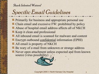 Specific Email Guidelines Primarily for business and appropriate personal use Chain email and excessive FW: prohibited by policy Abuse of hospital email address affects all of NKCH Keep it clean and professional All inbound email is scanned for malware and content Encrypt outbound  confidential  information (EPHI) All email is property of NKCH Be wary of e-mail from unknown or strange address Never open attachment unless expected and from known source (virus possibility) Shark Infested Waters!  