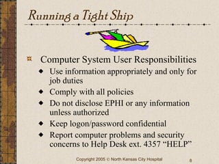 Running a Tight Ship Computer System User Responsibilities Use information appropriately and only for job duties Comply with all policies Do not disclose EPHI or any information unless authorized Keep logon/password confidential Report computer problems and security concerns to Help Desk ext. 4357 “HELP” 