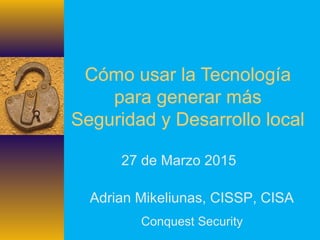 Cómo usar la Tecnología
para generar más
Seguridad y Desarrollo local
27 de Marzo 2015
Adrian Mikeliunas, CISSP, CISA
Conquest Security
 