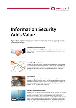 Information	
  Security	
  
Adds	
  Value	
  	
  	
  
Organisations	
  implementing	
  eﬀective	
  information	
  security	
  measures	
  typically	
  enjoy	
  the	
  
following	
  advantages:	
  
Fulﬁlment	
  of	
  Customer	
  Expectations	
  
	
  
No	
  matter	
  whether	
  you	
  are	
  a	
  B2B	
  or	
  B2C	
  enterprise,	
  your	
  customers	
  expect	
  you	
  
to	
  be	
  in	
  control	
  of	
  information	
  security	
  and	
  to	
  adhere	
  to	
  best	
  practices.	
  It	
  is	
  as	
  
simple	
  as	
  that!	
  
Protecting	
  Image	
  and	
  Revenue	
  
	
  
The	
  years	
  you	
  spend	
  on	
  building	
  customer	
  conﬁdence	
  and	
  trust	
  in	
  your	
  brands	
  
can	
  quickly	
  be	
  destroyed	
  or	
  compromised	
  by	
  a	
  single	
  security	
  incident.	
  A	
  loss	
  of	
  
customer	
  conﬁdence	
  often	
  results	
  in	
  a	
  loss	
  in	
  revenue.	
  Take	
  a	
  proactive	
  step	
  by	
  
implementing	
  best	
  practice	
  incident	
  management	
  and	
  business	
  continuity	
  
planning.	
  
Reducing	
  Costs	
  
	
  
The	
  cost	
  of	
  mitigating	
  security	
  incidents	
  or	
  cyber-­‐attacks	
  can	
  be	
  immense.	
  Not	
  
only	
  does	
  the	
  incident	
  itself	
  cost	
  money,	
  but	
  forensics	
  and	
  the	
  reparation	
  phase	
  
also	
  entail	
  considerable	
  expense.	
  Eﬀective	
  risk-­‐management	
  processes	
  help	
  you	
  
to	
  select	
  the	
  appropriate	
  security	
  measures	
  you	
  need	
  to	
  reduce	
  your	
  risk	
  
exposure	
  and	
  the	
  cost	
  of	
  incidents	
  that	
  occur.	
  
Improving	
  Regulatory	
  Compliance	
  
	
  
Needless	
  to	
  say,	
  your	
  business	
  must	
  comply	
  with	
  the	
  law;	
  however,	
  the	
  upcoming	
  
EU	
  Data	
  Protection	
  Regulation	
  contains	
  clauses	
  that	
  will	
  drive	
  up	
  the	
  costs	
  of	
  
potential	
  non-­‐compliance.	
  More	
  comprehensive	
  data	
  breach	
  notiﬁcation	
  
requirements	
  will	
  be	
  in	
  place,	
  and	
  penalties	
  for	
  breaches	
  will	
  amount	
  to	
  up	
  to	
  5%	
  
of	
  your	
  revenue.	
  In	
  addition,	
  several	
  industries,	
  e.g.,	
  ﬁnancial	
  services,	
  energy,	
  
healthcare,	
  biomedical	
  and	
  the	
  government	
  sector	
  all	
  face	
  information	
  security	
  
mandates	
  speciﬁc	
  to	
  their	
  industries,	
  where	
  non-­‐compliance	
  can	
  be	
  costly.	
  
 