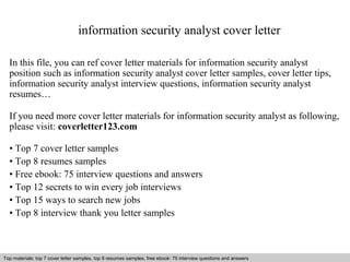 information security analyst cover letter 
In this file, you can ref cover letter materials for information security analyst 
position such as information security analyst cover letter samples, cover letter tips, 
information security analyst interview questions, information security analyst 
resumes… 
If you need more cover letter materials for information security analyst as following, 
please visit: coverletter123.com 
• Top 7 cover letter samples 
• Top 8 resumes samples 
• Free ebook: 75 interview questions and answers 
• Top 12 secrets to win every job interviews 
• Top 15 ways to search new jobs 
• Top 8 interview thank you letter samples 
Top materials: top 7 cover letter samples, top 8 Interview resumes samples, questions free and ebook: answers 75 – interview free download/ questions pdf and answers 
ppt file 
 