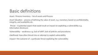 Basic definitions
Asset / Process Inventory – list of assets and Process
Asset Valuation – process of defining the value of asset, e.g. monetary, based on confidentiality,
integrity, and availability etc.
Threat – A potential aspect that could result an impact on exploiting a vulnerability e.g.
information disclosure
Vulnerability – weakness e.g. lack of VAPT, lack of policies and procedures
Likelihood- how often threat tries or attempt to exploit vulnerability
impact=-the outcome of a particular threat exploiting the vulnerability
 