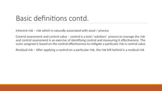 Basic definitions contd.
Inherent risk – risk which is naturally associated with asset / process
Control assessment and control value – control is a tool / solution/ process to manage the risk
and control assessment is an exercise of identifying control and measuring it effectiveness. The
score assigned is based on the control effectiveness to mitigate a particular risk is control value
Residual risk – After applying a control on a particular risk, the risk left behind is a residual risk
 