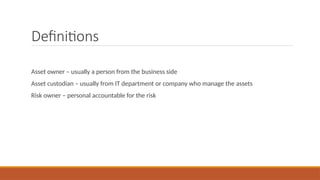 Definitions
Asset owner – usually a person from the business side
Asset custodian – usually from IT department or company who manage the assets
Risk owner – personal accountable for the risk
 