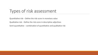 Types of risk assessment
Quantitative risk – Define the risk score in monetary value
Qualitative risk – Define the risk score in descriptive adjectives
Semi-quantitative – combination of quantitative and qualitative risk
 