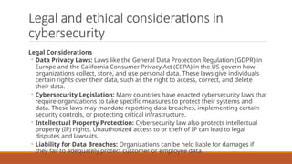 Legal and ethical considerations in
cybersecurity
Legal Considerations
◦ Data Privacy Laws: Laws like the General Data Protection Regulation (GDPR) in
Europe and the California Consumer Privacy Act (CCPA) in the US govern how
organizations collect, store, and use personal data. These laws give individuals
certain rights over their data, such as the right to access, correct, and delete
their data.
◦ Cybersecurity Legislation: Many countries have enacted cybersecurity laws that
require organizations to take specific measures to protect their systems and
data. These laws may mandate reporting data breaches, implementing certain
security controls, or protecting critical infrastructure.
◦ Intellectual Property Protection: Cybersecurity law also protects intellectual
property (IP) rights. Unauthorized access to or theft of IP can lead to legal
disputes and lawsuits.
◦ Liability for Data Breaches: Organizations can be held liable for damages if
they fail to adequately protect customer or employee data.
 