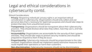 Legal and ethical considerations in
cybersecurity contd.
Ethical Considerations
◦ Privacy: Respecting individuals' privacy rights is an important ethical
consideration in cybersecurity. Organizations should only collect and use
personal data that is necessary for legitimate purposes and should take steps to
protect that data from unauthorized access.
◦ Transparency: Organizations should be transparent about their cybersecurity
practices. They should disclose what data they collect, how they use it, and how
they protect it.
◦ Accountability: Organizations are accountable for the security of their systems
and data. They should take steps to prevent security incidents and should be
prepared to respond to them if they do occur.
◦ Proportionality: Cybersecurity measures should be proportionate to the risks
involved. Organizations should not implement overly restrictive measures that
could impede their operations or harm their customers.
◦ Non-discrimination: Cybersecurity measures should not be discriminatory.
Organizations should not discriminate against individuals or groups based on
their personal characteristics, such as their race, religion, or sexual orientation.
 