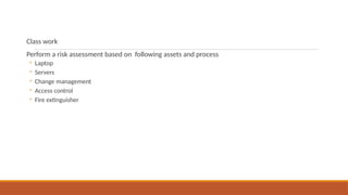 Class work
Perform a risk assessment based on following assets and process
◦ Laptop
◦ Servers
◦ Change management
◦ Access control
◦ Fire extinguisher
 