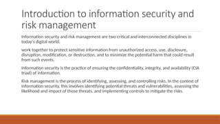 Introduction to information security and
risk management
Information security and risk management are two critical and interconnected disciplines in
today's digital world.
work together to protect sensitive information from unauthorized access, use, disclosure,
disruption, modification, or destruction, and to minimize the potential harm that could result
from such events.
Information security is the practice of ensuring the confidentiality, integrity, and availability (CIA
triad) of information.
Risk management is the process of identifying, assessing, and controlling risks. In the context of
information security, this involves identifying potential threats and vulnerabilities, assessing the
likelihood and impact of those threats, and implementing controls to mitigate the risks.
 