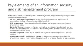 key elements of an information security
and risk management program
effective information security and risk management program will typically include
the following elements
◦ Security policies and procedures: These documents outline the organization's
expectations for how information should be handled.
◦ Risk assessment: This process involves identifying and assessing the risks that the
organization faces.
◦ Controls: These are measures that are put in place to mitigate risks. Controls can be
technical, such as firewalls and intrusion detection systems, or administrative, such as
security awareness training.
◦ Incident response: This is a plan for how the organization will respond to a security
incident.
◦ Business continuity and disaster recovery: These plans are designed to help the
organization recover from a major disruption, such as a natural disaster or a cyberattack.
 