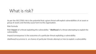 What is risk?
As per the ISO 27005 risk is the potential that a given threat will exploit vulnerabilities of an asset or
group of assets and thereby cause harm to the organization.
Risk Formula
Risk=impact of a threat exploiting the vulnerability * likelihood of a threat attempting to exploit the
vulnerability
Impact/consequence is the outcomes of a particular threat exploiting a vulnerability
Likelihood/occurrence is an chance of particular threats attempt or tries to exploit a vulnerability
 