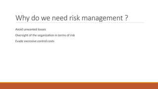Why do we need risk management ?
Avoid unwanted losses
Oversight of the organization in terms of risk
Evade excessive control costs
 