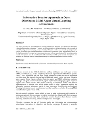 International Journal of Computer Science & Information Technology (IJCSIT) Vol 6, No 1, February 2014
DOI : 10.5121/ijcsit.2014.6102 15
Information Security Approach in Open
Distributed Multi-Agent Virtual Learning
Environment
Dr. Zahi A.M. Abu Sarhan 1
and As'ad Mahmoud As'ad Alnaser2
1
Department of Computer Information Systems, Applied Science Private University,
Amman, Jordan
2
Department of Computer Science, Al-Balqa' Applied University, Ajlun University
College, Ajlun, Jordan
ABSTRACT
This paper presented the main information, security problems and threats in open multi-agent distributed
e-learning information systems and Proposed various approaches to solve information security attacks in
virtual learning environment using service oriented architecture which based on multi-agent information
systems architecture, the solution on the multi-agent learning information system implementation based on
the implementation of two types of systems the first system with the centralized mobile agent information
security management and the second system with decentralized mobile agents security management, and
proposed the migration behavior simulation for their active software components (software agents) .
KEYWORDS
Information security, Distributed multi-agent system, Virtual learning environment. Agent migration.
1. INTRODUCTION
Relevance research in the field of distributed artificial intelligence and multi-agent systems
(MAS), according to [1], on the complexity of modern organizational and technical systems,
variety, tasks distribution and the huge volume information flows and critical information
processing time. The theoretical researches in MAS field mainly carried out in the following
areas: Agents theory, Agents collective behavior, agents and MAS architecture; methods,
languages and agents communication tools, agents implementation languages; agents migration
support tools within network. The greatest difficulty in theoretical studies and practical
implementations of modern MAS are the issues related to agent’s information security and
information resources, which they operate in open multi-agent virtual learning environments.
Providing information security is an important task that must be solved when developing MAS,
focused on the usage in various fields.
Software agent is computer system, which is found in some environment and is capable of
autonomous action in this environment in order to meet its design objectives [2]. Software agents
have characteristics that make them suitable for complex functions. Such features include:
autonomy, interaction, reactivity, activity, intelligence and mobility [3].
E-learning represents the use of electronic media and information and communication
technological innovations in education and learning processes. E-learning is generally
 