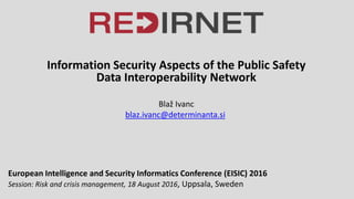 Information Security Aspects of the Public Safety
Data Interoperability Network
Blaž Ivanc
blaz.ivanc@determinanta.si
European Intelligence and Security Informatics Conference (EISIC) 2016
Session: Risk and crisis management, 18 August 2016, Uppsala, Sweden
 