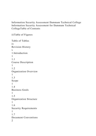 Information Security Assessment Dammam Technical College
Information Security Assessment for Dammam Technical
CollegeTable of Contents
iiiTable of Figures
Table of Tables
iv
Revision History
v
1.Introduction
1
1.1
Course Description
1
1.2
Organization Overview
1
1.3
Scope
1
1.4
Business Goals
1
1.5
Organization Structure
1
1.6
Security Requirements
1
1.7
Document Conventions
2
 