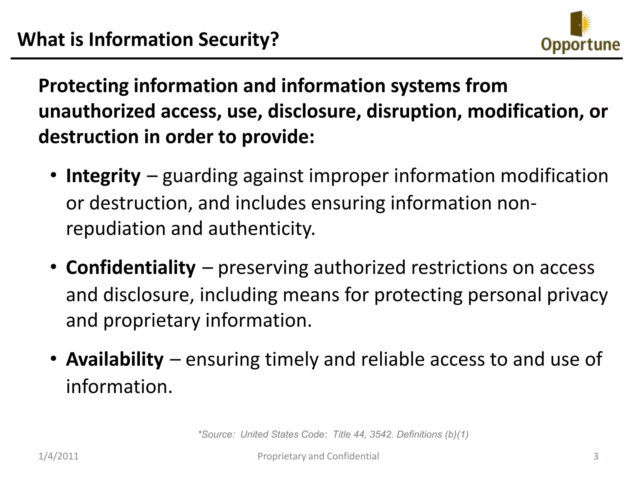 What is Information Security?Protecting information and information systems from unauthorized access, use, disclosure, disruption, modification, or destruction in order to provide:Integrity– guarding against improper information modification or destruction, and includes ensuring information non-repudiation and authenticity. Confidentiality– preserving authorized restrictions on access and disclosure, including means for protecting personal privacy and proprietary information. Availability– ensuring timely and reliable access to and use of information. *Source:  United States Code:  Title 44, 3542. Definitions (b)(1)1/4/2011Proprietary and Confidential3